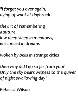  "I forget you over again, dying of want at daybreak the art of remembering a suture, low deep sleep in meadows, ensconced in dreams woken by bells in strange cities then why did I go so far from you? Only the sky bears witness to the quiver of night swallowing day" Rebecca Wilson 